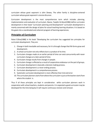 curriculam whose great exponent is John Dewey. The other family is discipline-centered
curriculam whose great exponent is Jerome Brunner.
Curriculam development is the most comprehensive term which includes planning,
implementation and evaluation of curriculam. Beane, Toepfer & Alessi[1986] define curriculam
development in their book “curriculam planning and Development” curriculam development is
mainly concerned with the design of plans for actual teaching learning situations. It is based on
the goals into a coordinated and coherent program of learning experiences.
Principles of Curriculam
Peter.F.Oliva[1988] in his book “Developing the curriculam has suggested ten principles for
curriculam development. They are:
1. Change in both inevitable and necessary, for it is through change that life forms grow and
development.
2. A school curriculam not only reflects but is a product of its time.
3. Curriculam changes made at an earlier period of time can exist concurrently with never
curriculam changes at a later period of time.
4. Curriculam change results from changes in people.
5. Curriculam change is effected as a result of cooperative endeavour on the part of groups.
6. Curriculam development is basically a decision making process.
7. Curriculam development is a never ending process.
8. Curriculam development is a comprehensive process.
9. Systematic curriculam development is more effective than trial and error
10. The curriculam planners starts from where the curriculam is just as the teacher starts from
where the student is.
Thus if all these principles are kept in consideration while curriculam planners work in
cooperation with school teachers, students and parents. It is expected a good curriculam may be
developed for the time being but it will require continuous revision and removal.
 