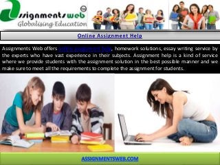 Assignments Web offers online assignment help, homework solutions, essay writing service by
the experts who have vast experience in their subjects. Assignment help is a kind of service
where we provide students with the assignment solution in the best possible manner and we
make sure to meet all the requirements to complete the assignment for students.
 