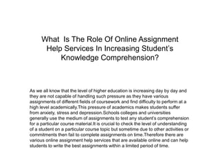 What Is The Role Of Online Assignment
Help Services In Increasing Student’s
Knowledge Comprehension?
As we all know that the level of higher education is increasing day by day and
they are not capable of handling such pressure as they have various
assignments of different fields of coursework and find difficulty to perform at a
high level academically.This pressure of academics makes students suffer
from anxiety, stress and depression.Schools colleges and universities
generally use the medium of assignments to test any student’s comprehension
for a particular course material.It is crucial to check the level of understanding
of a student on a particular course topic but sometime due to other activities or
commitments then fail to complete assignments on time.Therefore there are
various online assignment help services that are available online and can help
students to write the best assignments within a limited period of time.
 