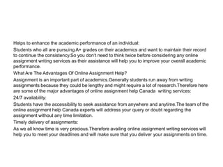 Helps to enhance the academic performance of an individual:
Students who all are pursuing A+ grades on their academics and want to maintain their record
to continue the consistency.So you don‘t need to think twice before considering any online
assignment writing services as their assistance will help you to improve your overall academic
performance.
What Are The Advantages Of Online Assignment Help?
Assignment is an important part of academics.Generally students run away from writing
assignments because they could be lengthy and might require a lot of research.Therefore here
are some of the major advantages of online assignment help Canada writing services:
24/7 availability:
Students have the accessibility to seek assistance from anywhere and anytime.The team of the
online assignment help Canada experts will address your query or doubt regarding the
assignment without any time limitation.
Timely delivery of assignments:
As we all know time is very precious.Therefore availing online assignment writing services will
help you to meet your deadlines and will make sure that you deliver your assignments on time.
 
