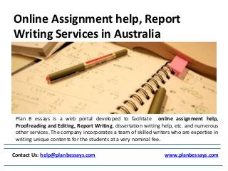 Online Assignment help, Report
Writing Services in Australia
Contact Us: help@planbessays.com www.planbessays.com
Plan B essays is a web portal developed to facilitate online assignment help,
Proofreading and Editing, Report Writing, dissertation writing help, etc. and numerous
other services. The company incorporates a team of skilled writers who are expertise in
writing unique contents for the students at a very nominal fee.
 