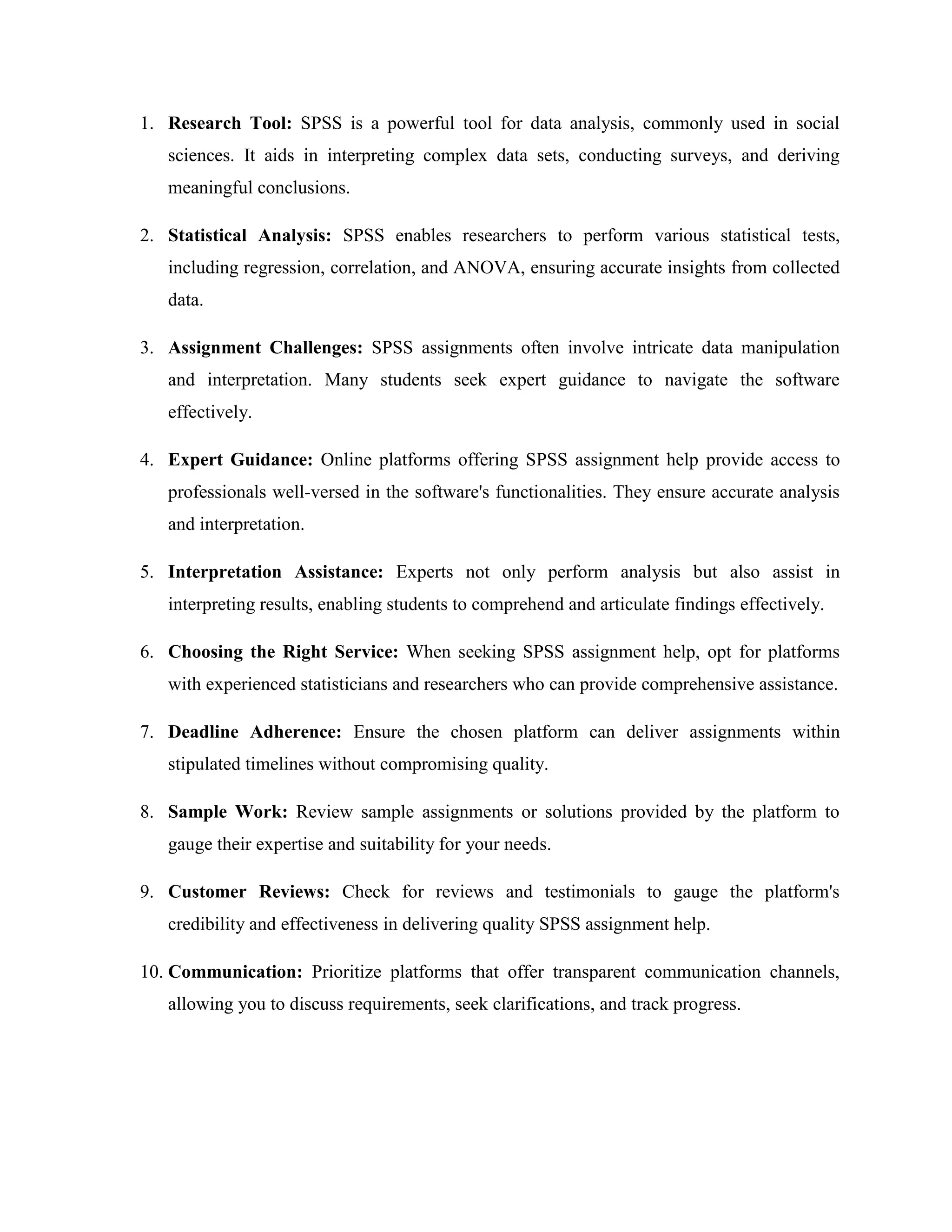 1. Research Tool: SPSS is a powerful tool for data analysis, commonly used in social
sciences. It aids in interpreting complex data sets, conducting surveys, and deriving
meaningful conclusions.
2. Statistical Analysis: SPSS enables researchers to perform various statistical tests,
including regression, correlation, and ANOVA, ensuring accurate insights from collected
data.
3. Assignment Challenges: SPSS assignments often involve intricate data manipulation
and interpretation. Many students seek expert guidance to navigate the software
effectively.
4. Expert Guidance: Online platforms offering SPSS assignment help provide access to
professionals well-versed in the software's functionalities. They ensure accurate analysis
and interpretation.
5. Interpretation Assistance: Experts not only perform analysis but also assist in
interpreting results, enabling students to comprehend and articulate findings effectively.
6. Choosing the Right Service: When seeking SPSS assignment help, opt for platforms
with experienced statisticians and researchers who can provide comprehensive assistance.
7. Deadline Adherence: Ensure the chosen platform can deliver assignments within
stipulated timelines without compromising quality.
8. Sample Work: Review sample assignments or solutions provided by the platform to
gauge their expertise and suitability for your needs.
9. Customer Reviews: Check for reviews and testimonials to gauge the platform's
credibility and effectiveness in delivering quality SPSS assignment help.
10. Communication: Prioritize platforms that offer transparent communication channels,
allowing you to discuss requirements, seek clarifications, and track progress.
 