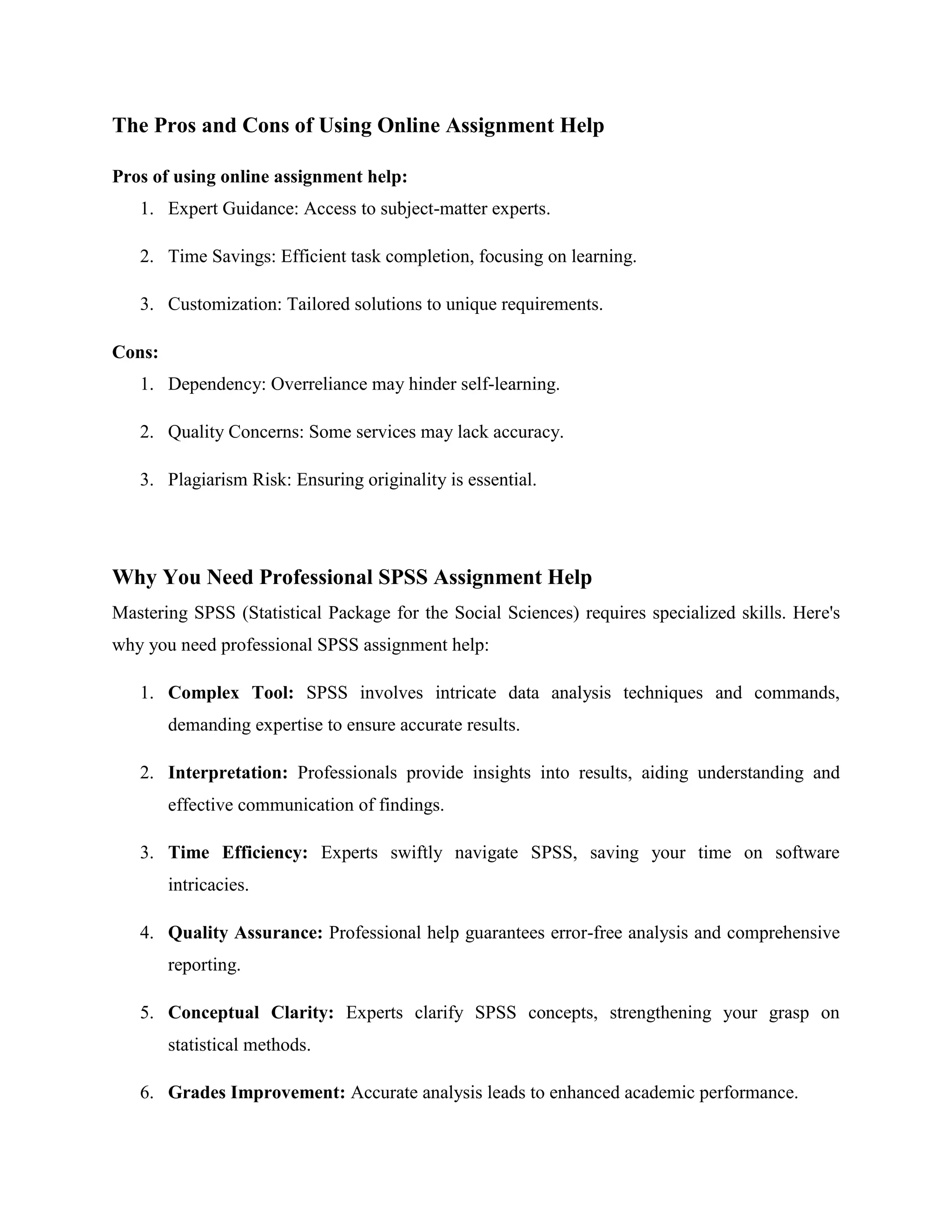 The Pros and Cons of Using Online Assignment Help
Pros of using online assignment help:
1. Expert Guidance: Access to subject-matter experts.
2. Time Savings: Efficient task completion, focusing on learning.
3. Customization: Tailored solutions to unique requirements.
Cons:
1. Dependency: Overreliance may hinder self-learning.
2. Quality Concerns: Some services may lack accuracy.
3. Plagiarism Risk: Ensuring originality is essential.
Why You Need Professional SPSS Assignment Help
Mastering SPSS (Statistical Package for the Social Sciences) requires specialized skills. Here's
why you need professional SPSS assignment help:
1. Complex Tool: SPSS involves intricate data analysis techniques and commands,
demanding expertise to ensure accurate results.
2. Interpretation: Professionals provide insights into results, aiding understanding and
effective communication of findings.
3. Time Efficiency: Experts swiftly navigate SPSS, saving your time on software
intricacies.
4. Quality Assurance: Professional help guarantees error-free analysis and comprehensive
reporting.
5. Conceptual Clarity: Experts clarify SPSS concepts, strengthening your grasp on
statistical methods.
6. Grades Improvement: Accurate analysis leads to enhanced academic performance.
 