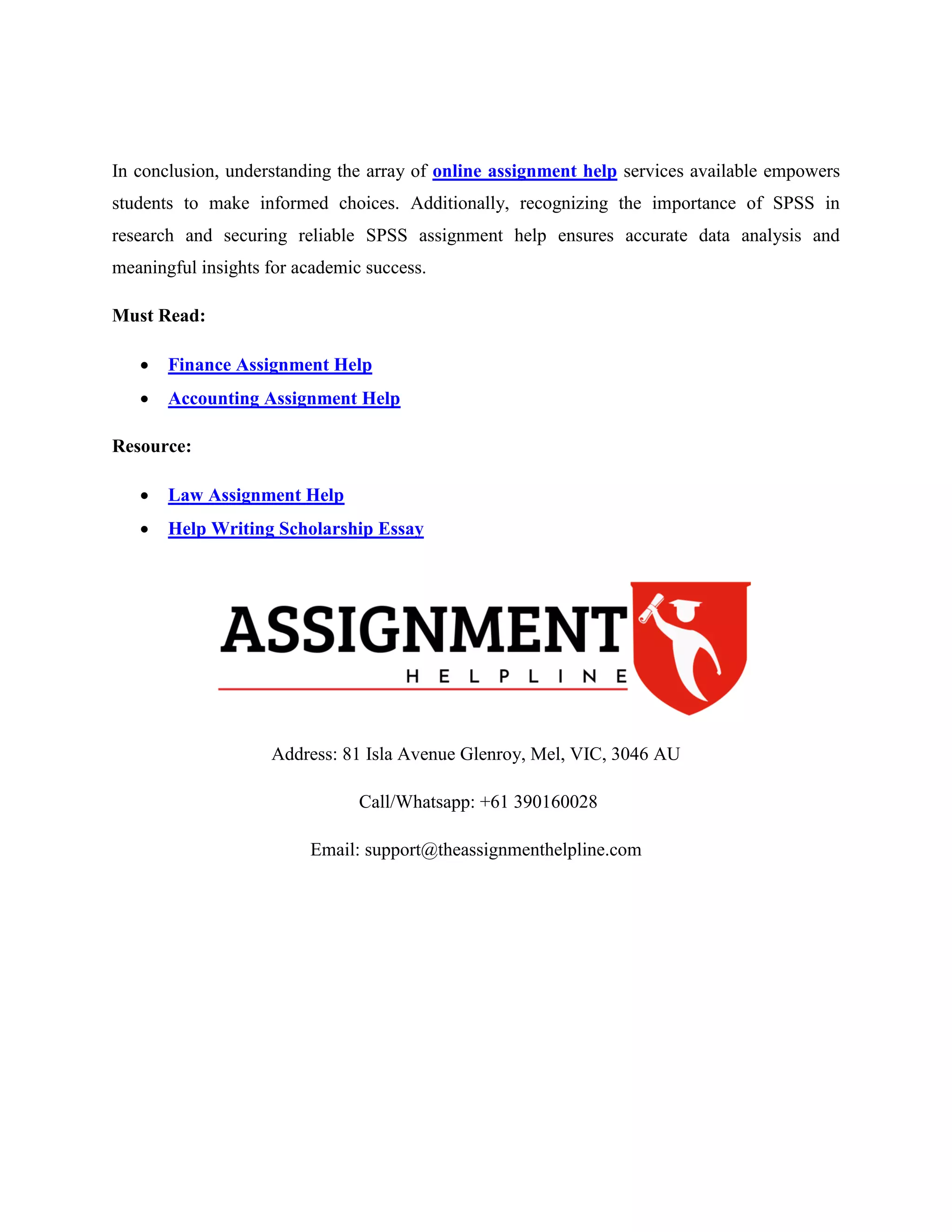 In conclusion, understanding the array of online assignment help services available empowers
students to make informed choices. Additionally, recognizing the importance of SPSS in
research and securing reliable SPSS assignment help ensures accurate data analysis and
meaningful insights for academic success.
Must Read:
 Finance Assignment Help
 Accounting Assignment Help
Resource:
 Law Assignment Help
 Help Writing Scholarship Essay
Address: 81 Isla Avenue Glenroy, Mel, VIC, 3046 AU
Call/Whatsapp: +61 390160028
Email: support@theassignmenthelpline.com
 