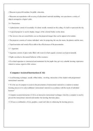 • Museum is powerful medium for public education.
• Museums are repositories with an array of educational materials including rare specimens a variety of
objects arranged in a logical order.
3.6 Planetarium
• A planetarium consist of essentially of a dome usually mounted on the ceiling of a hall to represents the sky.
• A special projector is used to display images of the celestial bodies on the dome.
• The viewers who are seated below can see the projected images that can be appear to be realistic.
• The projector consists of various individual units for projecting the sun, the moon, the planets and the stars.
• Taped narration and sound effects adds to the effectiveness of the presentation.
3.7 Aquarium
• Aquarium consists of glass tanks filled with water in which aquatic creatures are kept in naturally.
• Pupils can observe the natural behavior of the creatures.
• If a school aquarium is constructed and maintained by the pupils they get very valuable learning experience
related to various aspects of life science.
Computer AssistedInstruction (CAI)
• A self-learning technique, usually offline/online, involving interaction of the student with programmed
instructional materials.
• “It is the use of computer to assist in the presentation of instructional material to a student to monitor
learning process or to select additional instructional material in accordance with the needs of individual
learners”
• Computer-assisted instruction (CAI) is an interactive instructional technique whereby a computer is used to
present the instructional material and monitor the learning that takes place.
• CAI uses a combination of text, graphics, sound and video in enhancing the learning process.
 