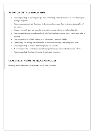 NEED FOR INSTRUCTIONALAIDS
 Teaching aids help in retaining concepts more permanently for those students who have the tendency
to forget frequently.
 Teaching aids can motivate the student for learning and encourage them to develop deep insights of
the matter.
 Students can easily learn and grasp the topic and the concept with the help of teaching aids.
 Teaching aids increase the understanding level of students by creating the proper image in the mind of
students
 Teaching aids are helpful for students in increasing their conceptual thinking.
 The teaching aids develop the environment of interest and a craving for learning inside them.
 Teaching aids help to increase the learning faster and accurate.
 It has been seen that visual effects create learning of permanent nature rather than audio effects.
 Teaching aids help the students learning through direct experience.
CLASSIFICATION OF INSTRUCTIONALAIDS
Generally, instructional aids can be grouped in four main categories:
 