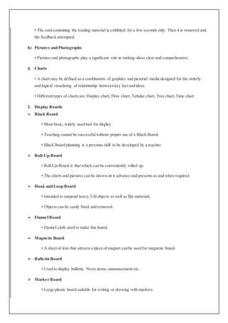 • The card containing the reading material is exhibited for a few seconds only. Then it is removed and
the feedback attempted.
h) Pictures and Photographs
• Pictures and photographs play a significant role in making ideas clear and comprehensive.
i) Charts
• A chart may be defined as a combination of graphics and pictorial media designed for the orderly
and logical visualizing of relationship between key fact and ideas
• Different types of charts are:Display chart, Flow chart, Tabular chart, Tree chart,Time chart
2. Display Boards
 Black Board
• Most basic, widely used tool for display
• Teaching cannot be successfulwithout proper use of a Black Board.
• Black Board planning is a precious skill to be developed by a teacher.
 Roll-Up-Board
• Roll-Up-Board is that which can be conveniently rolled up.
• The charts and pictures can be drawn on it advance and presents as and when required.
 Hook and Loop Board
• Intended to suspend heavy 3-D objects as well as flat materials.
• Objects can be easily fixed and removed.
 Flannel Board
• Flannel cloth used to make this board.
 Magnetic Board
• A sheet of iron that attracts a piece of magnet can be used for magnetic board.
 Bulletin Board
• Used to display bulletin, News items, announcement etc.
 Marker Board
• Large plastic board suitable for writing or drawing with markers.
 