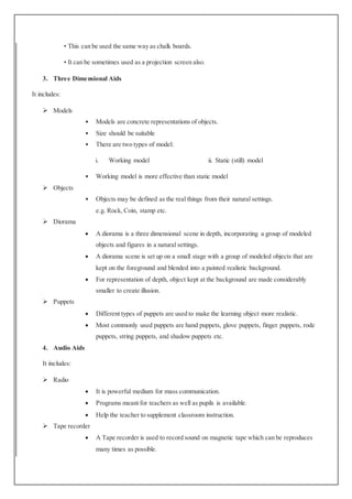 • This can be used the same way as chalk boards.
• It can be sometimes used as a projection screen also.
3. Three Dimensional Aids
It includes:
 Models
• Models are concrete representations of objects.
• Size should be suitable
• There are two types of model:
i. Working model ii. Static (still) model
• Working model is more effective than static model
 Objects
• Objects may be defined as the real things from their natural settings.
e.g. Rock, Coin, stamp etc.
 Diorama
 A diorama is a three dimensional scene in depth, incorporating a group of modeled
objects and figures in a natural settings.
 A diorama scene is set up on a small stage with a group of modeled objects that are
kept on the foreground and blended into a painted realistic background.
 For representation of depth, object kept at the background are made considerably
smaller to create illusion.
 Puppets
 Different types of puppets are used to make the learning object more realistic.
 Most commonly used puppets are hand puppets, glove puppets, finger puppets, rode
puppets, string puppets, and shadow puppets etc.
4. Audio Aids
It includes:
 Radio
 It is powerful medium for mass communication.
 Programs meant for teachers as well as pupils is available.
 Help the teacher to supplement classroom instruction.
 Tape recorder
 A Tape recorder is used to record sound on magnetic tape which can be reproduces
many times as possible.
 