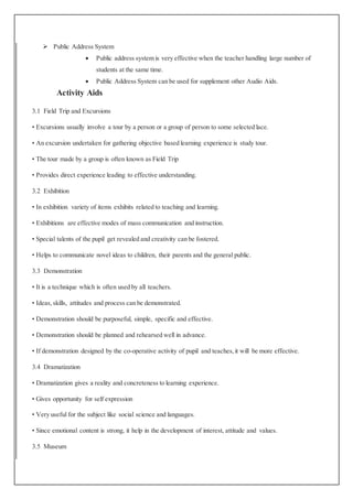  Public Address System
 Public address system is very effective when the teacher handling large number of
students at the same time.
 Public Address System can be used for supplement other Audio Aids.
Activity Aids
3.1 Field Trip and Excursions
• Excursions usually involve a tour by a person or a group of person to some selected lace.
• An excursion undertaken for gathering objective based learning experience is study tour.
• The tour made by a group is often known as Field Trip
• Provides direct experience leading to effective understanding.
3.2 Exhibition
• In exhibition variety of items exhibits related to teaching and learning.
• Exhibitions are effective modes of mass communication and instruction.
• Special talents of the pupil get revealed and creativity can be fostered.
• Helps to communicate novel ideas to children, their parents and the general public.
3.3 Demonstration
• It is a technique which is often used by all teachers.
• Ideas,skills, attitudes and process can be demonstrated.
• Demonstration should be purposeful, simple, specific and effective.
• Demonstration should be planned and rehearsed well in advance.
• If demonstration designed by the co-operative activity of pupil and teaches,it will be more effective.
3.4 Dramatization
• Dramatization gives a reality and concreteness to learning experience.
• Gives opportunity for self expression
• Very useful for the subject like social science and languages.
• Since emotional content is strong, it help in the development of interest, attitude and values.
3.5 Museum
 