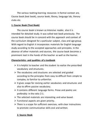 The various teahing-learning resources in formal context are,
Course book (text book), source book, library, language lab, literary
clubs etc.
1. Course Book (Text Book)
The course book is known as Intensive reader, also it is
intended for detailed study. It was called text book previously. The
course book should be in concord with the approach and context of
the curriculum designed for a particular subject, class and age group.
With regard to English it incorporates materials for English language
study according to the accepted approaches and principles. In the
absence of other materials and sources, the course book becomes a
prominent tool in the hands of the teacher as well as the learner.
Characteristics and qualities of a textbook
 It is helpful to teacher and the student to realize the prescribed
vocabulary and structures.
 The vocabulary and structures are selected and graded
according to the principles from easy to difficult from simple to
complex, to familiar to unfamiliar.
 It gives scope for revising earlier vocabulary and structures and
also to affirm passive vocabulary.
 It contains different language forms. Prose and poetry are
preferably in the ratio 2:1.
 The selected materials are interesting and value based.
 Functional aspects are given priority.
 There is a scope for sufficient exercises, with clear instructions
to promote communicative skills oral and written.
2. Source Book
 