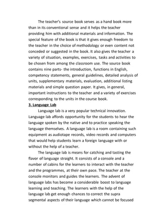 The teacher’s source book serves as a hand book more
than in its conventional sense and it helps the teacher
providing him with additional materials and information. The
special feature of the book is that it gives enough freedom to
the teacher in the choice of methodology or even content not
conceded or suggested in the book. It also gives the teacher a
variety of situation, examples, exercises, tasks and activities to
be chosen from among the classroom use. The source book
contains nine parts- the introduction, functions in English,
competency statements, general guidelines, detailed analysis of
units, supplementary materials, evaluation, additional listing
materials and simple question paper. It gives, in general,
important instructions to the teacher and a variety of exercises
corresponding to the units in the course book.
3. Language Lab
Language lab is a very popular technical innovation.
Language lab affords opportunity for the students to hear the
language spoken by the native and to practice speaking the
language themselves. A language lab is a room containing such
equipment as audiotape records, video records and computers
that would help students learn a foreign language with or
without the help of a teacher.
The language lab is means for catching and tasting the
flavor of language straight. It consists of a console and a
number of cabins for the learners to interact with the teacher
and the programmes, at their own pace. The teacher at the
console monitors and guides the learners. The advent of
language labs has become a considerable boost to language
learning and teaching. The learners with the help of the
language lab get enough chances to correct the supra
segmental aspects of their language which cannot be focused
 
