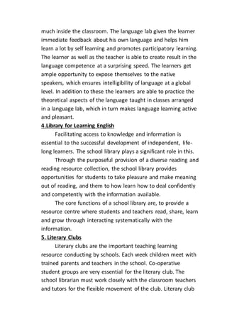 much inside the classroom. The language lab given the learner
immediate feedback about his own language and helps him
learn a lot by self learning and promotes participatory learning.
The learner as well as the teacher is able to create result in the
language competence at a surprising speed. The learners get
ample opportunity to expose themselves to the native
speakers, which ensures intelligibility of language at a global
level. In addition to these the learners are able to practice the
theoretical aspects of the language taught in classes arranged
in a language lab, which in turn makes language learning active
and pleasant.
4.Library for Learning English
Facilitating access to knowledge and information is
essential to the successful development of independent, life-
long learners. The school library plays a significant role in this.
Through the purposeful provision of a diverse reading and
reading resource collection, the school library provides
opportunities for students to take pleasure and make meaning
out of reading, and them to how learn how to deal confidently
and competently with the information available.
The core functions of a school library are, to provide a
resource centre where students and teachers read, share, learn
and grow through interacting systematically with the
information.
5. Literary Clubs
Literary clubs are the important teaching learning
resource conducting by schools. Each week children meet with
trained parents and teachers in the school. Co-operative
student groups are very essential for the literary club. The
school librarian must work closely with the classroom teachers
and tutors for the flexible movement of the club. Literary club
 
