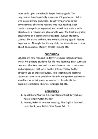 must build upon the school’s larger literary goals. This
programme is only partially successful if it produces children
who enjoy literary discussion. Equally importance is the
development of lifelong readers who love reading. Such
readers emerge from repeated, entranced interactions with
literature in a relaxed and pleasurable way. The final integrated
programme of a community of readers involves students,
parents, librarians and teachers continually engaged in literary
experiences. Through the literary club, the students learn more
about book, critical literary, critical thinking etc.
CONCLUSION
Schools are now required to deliver resource based curricula
which will prepare students for life-long learning. Such curricula
demands that teachers and students have access to resources
and programme that focus on the skills necessary to the
effective use of those resources. The teaching and learning
resources have some guidelines include any spoken, written or
visual text or activity used or conducted by schools, for
example text books, libraries, language lab etc.
REFERENCES
1. Jain R.K and Sharma C.K, Essentials of English Teaching.
Agra : Vinod Pustak Mandir.
2. Joanna, Baker & Heather westrup, The English Teacher’s
Hand book, New Delhi : Viva Books Pvt Ltd.
 