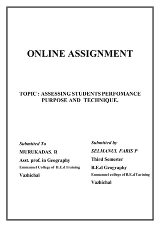 ONLINE ASSIGNMENT
TOPIC : ASSESSING STUDENTSPERFOMANCE
PURPOSE AND TECHNIQUE.
Submitted To
MURUKADAS. R
Asst. prof. in Geography
Emmanuel College of B.E.dTraining
Vazhichal
Submitted by
SELMANUL FARIS P
Third Semester
B.E.d Geography
Emmanuel college ofB.E.dTarining
Vazhichal
 