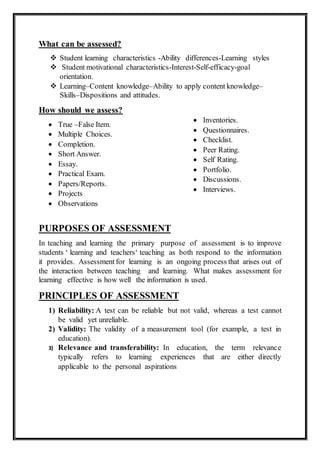 What can be assessed?
 Student learning characteristics -Ability differences-Learning styles
 Student motivational characteristics-Interest-Self-efficacy-goal
orientation.
 Learning–Content knowledge–Ability to apply content knowledge–
Skills–Dispositions and attitudes.
How should we assess?
 True –False Item.
 Multiple Choices.
 Completion.
 Short Answer.
 Essay.
 Practical Exam.
 Papers/Reports.
 Projects
 Observations
PURPOSES OF ASSESSMENT
In teaching and learning the primary purpose of assessment is to improve
students ‘ learning and teachers‘ teaching as both respond to the information
it provides. Assessment for learning is an ongoing process that arises out of
the interaction between teaching and learning. What makes assessment for
learning effective is how well the information is used.
PRINCIPLES OF ASSESSMENT
1) Reliability: A test can be reliable but not valid, whereas a test cannot
be valid yet unreliable.
2) Validity: The validity of a measurement tool (for example, a test in
education).
3) Relevance and transferability: In education, the term relevance
typically refers to learning experiences that are either directly
applicable to the personal aspirations
 Inventories.
 Questionnaires.
 Checklist.
 Peer Rating.
 Self Rating.
 Portfolio.
 Discussions.
 Interviews.
 