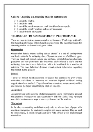 Criteria Choosing an Assessing student performance
 It should be reliable.
 It should be valid.
 It should be simple to operate, and should not be too costly.
 It should be seen by students and society in general.
 It should benefit all students.
TECHNIQUES TO ASSESS STUDENTS PERFORMANCE
There are many techniques to assess studentperformance. Which helps to identify
the students performance of the students in class room. The major techniques for
assessing student performance are given below.
Observation
Observation literally means looking outside oneself it is one of the important
and basic methods for collecting data. Observation may be of different types.
They are direct and indirect, natural and artificial, scheduled and unscheduled,
participant and non- participant. The limitations of observation is useful only for
collecting data about overt behaviour, which is manifested in a number of
activities. This overt behaviour does not provide reliable information regarding
the internal mental process
Project
The use of project based assessment techniques has continued to grow within
education curriculums as resources and concepts beyond traditional testing
supplications have evolved. Project based assessment are an opportunity utilize
and measure the higher order thinking skills of students.
Assignment
Assignment are tasks requiring student engagement and a final tangible product
that enable us to assess what our students know and don’tknow. They represent
one of the most common ways to assess performance of the students.
Worksheet
In the class room setting worksheet usually refer to a loose sheet of paper with
questions or exercises for students to complete and record answers. They are used
to some degree, in most subjects and have wide spread use in mathematical
curriculum.
 