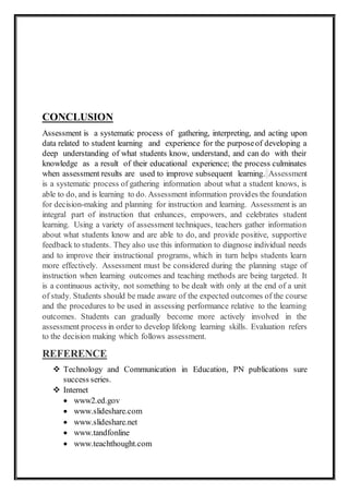 CONCLUSION
Assessment is a systematic process of gathering, interpreting, and acting upon
data related to student learning and experience for the purposeof developing a
deep understanding of what students know, understand, and can do with their
knowledge as a result of their educational experience; the process culminates
when assessment results are used to improve subsequent learning. Assessment
is a systematic process of gathering information about what a student knows, is
able to do, and is learning to do. Assessment information provides the foundation
for decision-making and planning for instruction and learning. Assessment is an
integral part of instruction that enhances, empowers, and celebrates student
learning. Using a variety of assessment techniques, teachers gather information
about what students know and are able to do, and provide positive, supportive
feedback to students. They also use this information to diagnose individual needs
and to improve their instructional programs, which in turn helps students learn
more effectively. Assessment must be considered during the planning stage of
instruction when learning outcomes and teaching methods are being targeted. It
is a continuous activity, not something to be dealt with only at the end of a unit
of study. Students should be made aware of the expected outcomes of the course
and the procedures to be used in assessing performance relative to the learning
outcomes. Students can gradually become more actively involved in the
assessment process in order to develop lifelong learning skills. Evaluation refers
to the decision making which follows assessment.
REFERENCE
 Technology and Communication in Education, PN publications sure
success series.
 Internet
 www2.ed.gov
 www.slideshare.com
 www.slideshare.net
 www.tandfonline
 www.teachthought.com
 