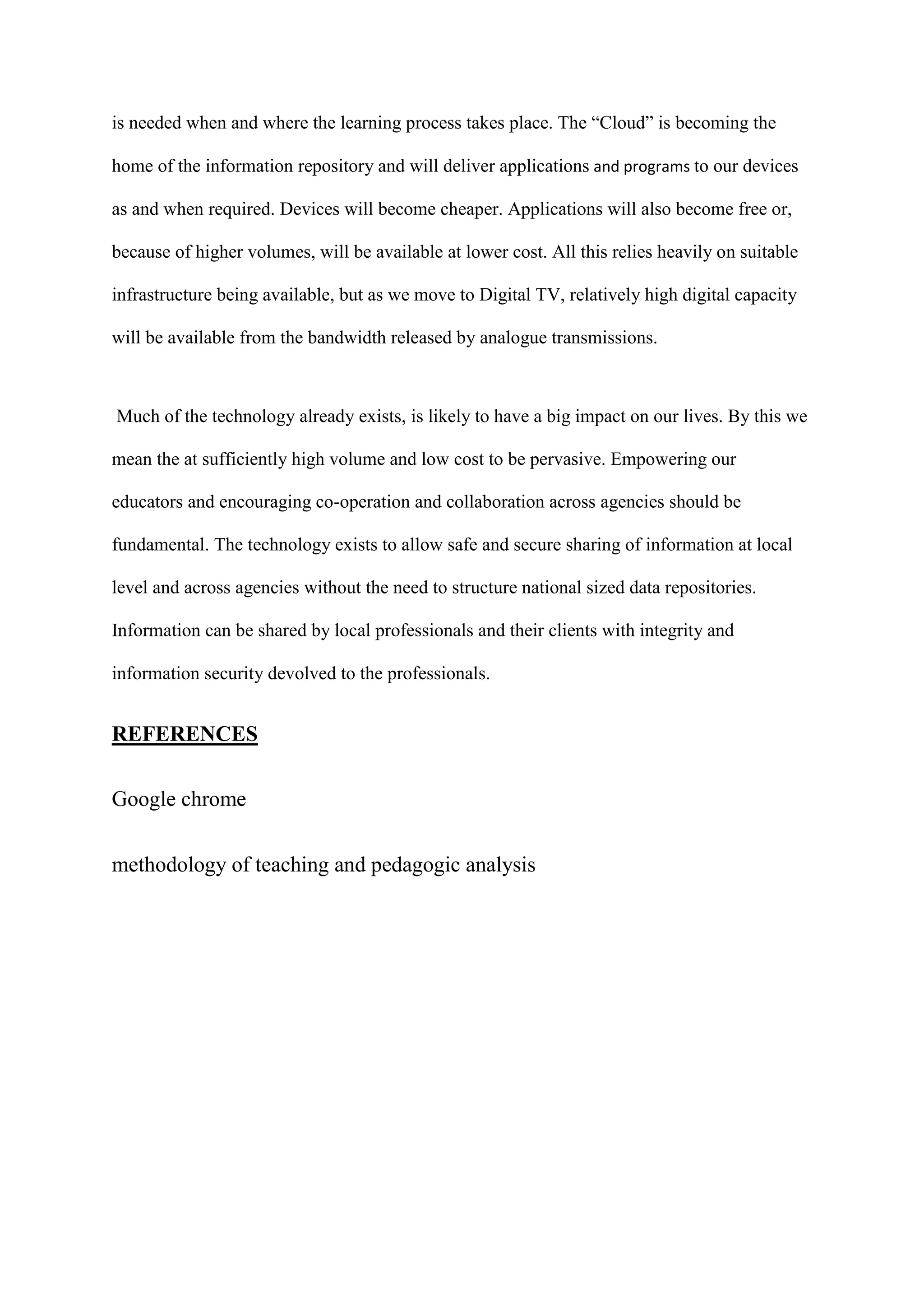 is needed when and where the learning process takes place. The “Cloud” is becoming the
home of the information repository and will deliver applications and programs to our devices
as and when required. Devices will become cheaper. Applications will also become free or,
because of higher volumes, will be available at lower cost. All this relies heavily on suitable
infrastructure being available, but as we move to Digital TV, relatively high digital capacity
will be available from the bandwidth released by analogue transmissions.
Much of the technology already exists, is likely to have a big impact on our lives. By this we
mean the at sufficiently high volume and low cost to be pervasive. Empowering our
educators and encouraging co-operation and collaboration across agencies should be
fundamental. The technology exists to allow safe and secure sharing of information at local
level and across agencies without the need to structure national sized data repositories.
Information can be shared by local professionals and their clients with integrity and
information security devolved to the professionals.
REFERENCES
Google chrome
methodology of teaching and pedagogic analysis
 