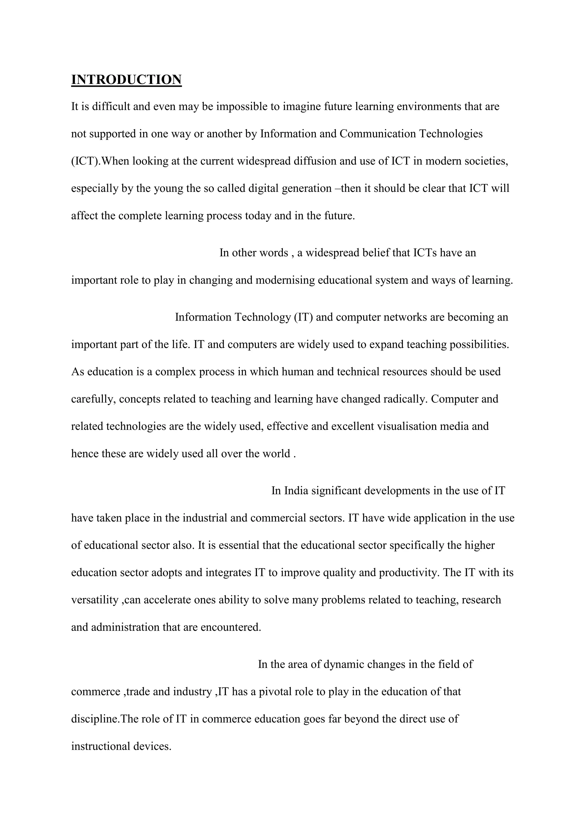 INTRODUCTION
It is difficult and even may be impossible to imagine future learning environments that are
not supported in one way or another by Information and Communication Technologies
(ICT).When looking at the current widespread diffusion and use of ICT in modern societies,
especially by the young the so called digital generation –then it should be clear that ICT will
affect the complete learning process today and in the future.
In other words , a widespread belief that ICTs have an
important role to play in changing and modernising educational system and ways of learning.
Information Technology (IT) and computer networks are becoming an
important part of the life. IT and computers are widely used to expand teaching possibilities.
As education is a complex process in which human and technical resources should be used
carefully, concepts related to teaching and learning have changed radically. Computer and
related technologies are the widely used, effective and excellent visualisation media and
hence these are widely used all over the world .
In India significant developments in the use of IT
have taken place in the industrial and commercial sectors. IT have wide application in the use
of educational sector also. It is essential that the educational sector specifically the higher
education sector adopts and integrates IT to improve quality and productivity. The IT with its
versatility ,can accelerate ones ability to solve many problems related to teaching, research
and administration that are encountered.
In the area of dynamic changes in the field of
commerce ,trade and industry ,IT has a pivotal role to play in the education of that
discipline.The role of IT in commerce education goes far beyond the direct use of
instructional devices.
 