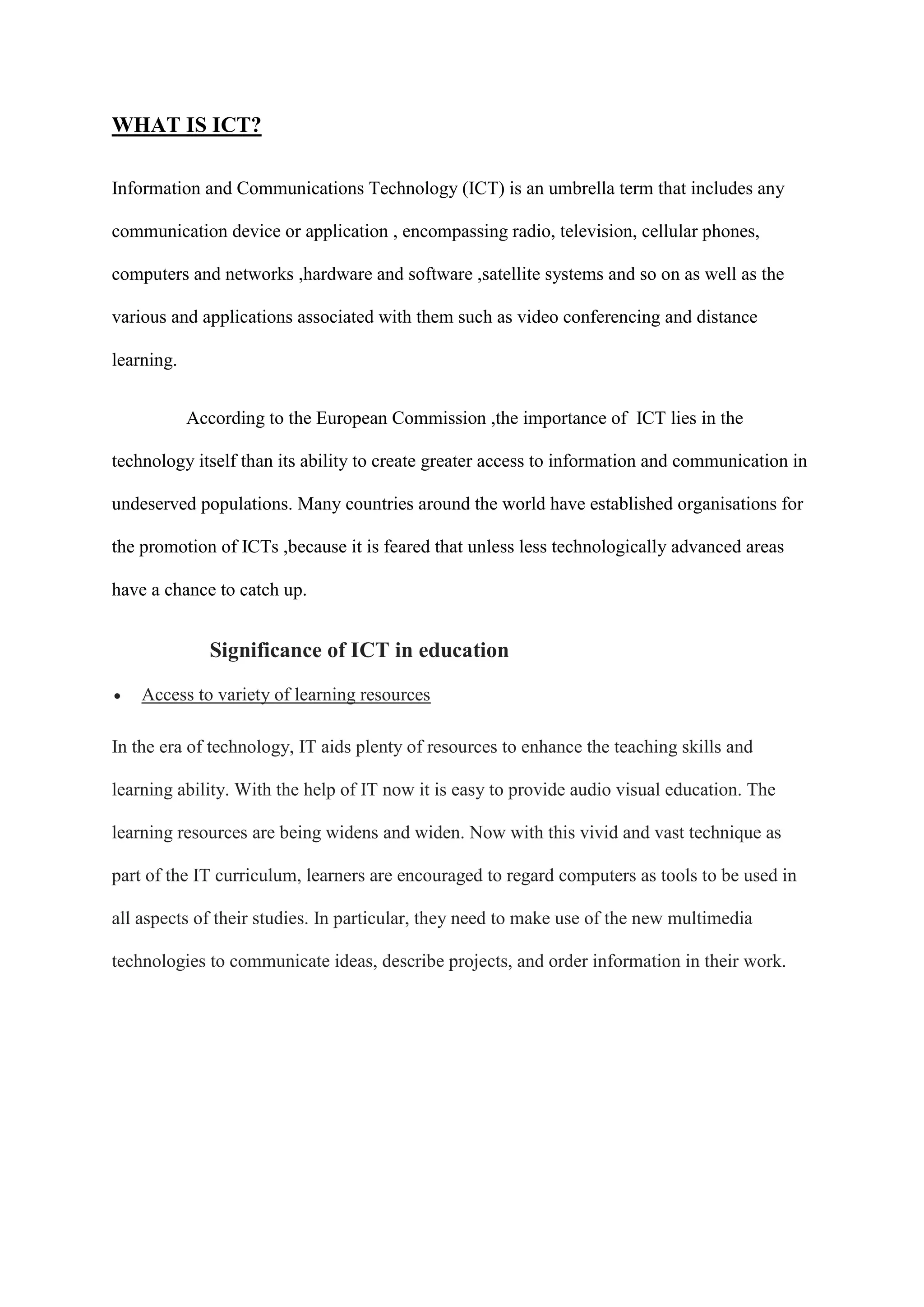 WHAT IS ICT?
Information and Communications Technology (ICT) is an umbrella term that includes any
communication device or application , encompassing radio, television, cellular phones,
computers and networks ,hardware and software ,satellite systems and so on as well as the
various and applications associated with them such as video conferencing and distance
learning.
According to the European Commission ,the importance of ICT lies in the
technology itself than its ability to create greater access to information and communication in
undeserved populations. Many countries around the world have established organisations for
the promotion of ICTs ,because it is feared that unless less technologically advanced areas
have a chance to catch up.
Significance of ICT in education
 Access to variety of learning resources
In the era of technology, IT aids plenty of resources to enhance the teaching skills and
learning ability. With the help of IT now it is easy to provide audio visual education. The
learning resources are being widens and widen. Now with this vivid and vast technique as
part of the IT curriculum, learners are encouraged to regard computers as tools to be used in
all aspects of their studies. In particular, they need to make use of the new multimedia
technologies to communicate ideas, describe projects, and order information in their work.
 