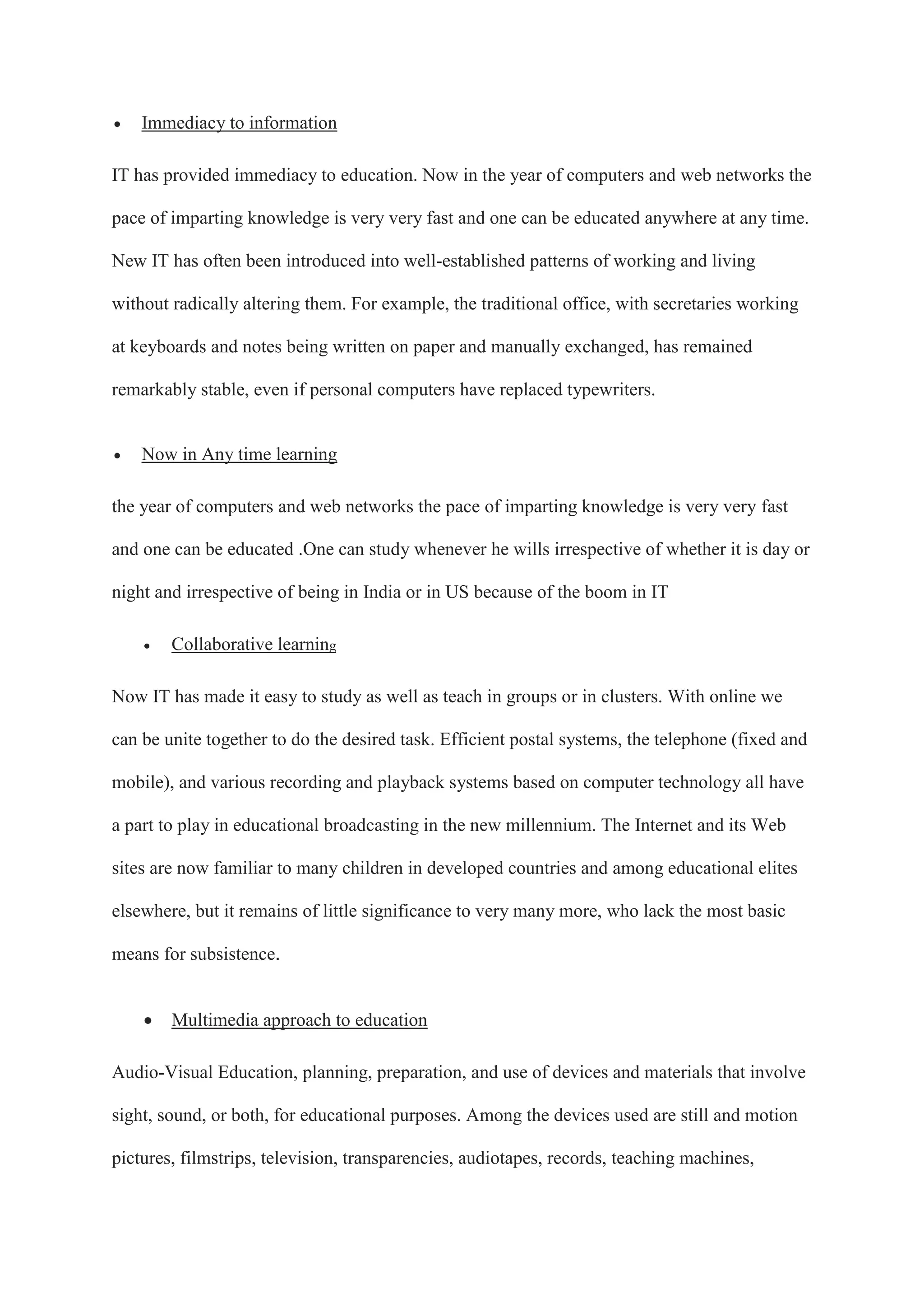  Immediacy to information
IT has provided immediacy to education. Now in the year of computers and web networks the
pace of imparting knowledge is very very fast and one can be educated anywhere at any time.
New IT has often been introduced into well-established patterns of working and living
without radically altering them. For example, the traditional office, with secretaries working
at keyboards and notes being written on paper and manually exchanged, has remained
remarkably stable, even if personal computers have replaced typewriters.
 Now in Any time learning
the year of computers and web networks the pace of imparting knowledge is very very fast
and one can be educated .One can study whenever he wills irrespective of whether it is day or
night and irrespective of being in India or in US because of the boom in IT
 Collaborative learning
Now IT has made it easy to study as well as teach in groups or in clusters. With online we
can be unite together to do the desired task. Efficient postal systems, the telephone (fixed and
mobile), and various recording and playback systems based on computer technology all have
a part to play in educational broadcasting in the new millennium. The Internet and its Web
sites are now familiar to many children in developed countries and among educational elites
elsewhere, but it remains of little significance to very many more, who lack the most basic
means for subsistence.
 Multimedia approach to education
Audio-Visual Education, planning, preparation, and use of devices and materials that involve
sight, sound, or both, for educational purposes. Among the devices used are still and motion
pictures, filmstrips, television, transparencies, audiotapes, records, teaching machines,
 