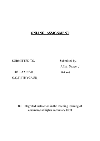 ONLINE ASSIGNMENT
SUBMITTED TO, Submitted by
Afiya Nazeer ,
DR.ISAAC PAUL Roll no.1
G.C.T.ETHYCAUD
ICT integrated instruction in the teaching learning of
commerce at higher secondary level
 