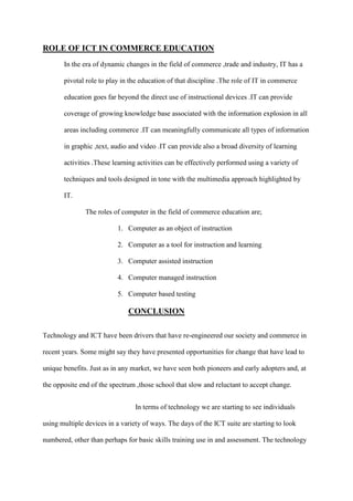 ROLE OF ICT IN COMMERCE EDUCATION
In the era of dynamic changes in the field of commerce ,trade and industry, IT has a
pivotal role to play in the education of that discipline .The role of IT in commerce
education goes far beyond the direct use of instructional devices .IT can provide
coverage of growing knowledge base associated with the information explosion in all
areas including commerce .IT can meaningfully communicate all types of information
in graphic ,text, audio and video .IT can provide also a broad diversity of learning
activities .These learning activities can be effectively performed using a variety of
techniques and tools designed in tone with the multimedia approach highlighted by
IT.
The roles of computer in the field of commerce education are;
1. Computer as an object of instruction
2. Computer as a tool for instruction and learning
3. Computer assisted instruction
4. Computer managed instruction
5. Computer based testing
CONCLUSION
Technology and ICT have been drivers that have re-engineered our society and commerce in
recent years. Some might say they have presented opportunities for change that have lead to
unique benefits. Just as in any market, we have seen both pioneers and early adopters and, at
the opposite end of the spectrum ,those school that slow and reluctant to accept change.
In terms of technology we are starting to see individuals
using multiple devices in a variety of ways. The days of the ICT suite are starting to look
numbered, other than perhaps for basic skills training use in and assessment. The technology
 