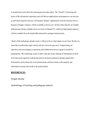 is needed when and where the learning process takes place. The “Cloud” is becoming the
home of the information repository and will deliver applications and programs to our devices
as and when required. Devices will become cheaper. Applications will also become free or,
because of higher volumes, will be available at lower cost. All this relies heavily on suitable
infrastructure being available, but as we move to Digital TV, relatively high digital capacity
will be available from the bandwidth released by analogue transmissions.
Much of the technology already exists, is likely to have a big impact on our lives. By this we
mean the at sufficiently high volume and low cost to be pervasive. Empowering our
educators and encouraging co-operation and collaboration across agencies should be
fundamental. The technology exists to allow safe and secure sharing of information at local
level and across agencies without the need to structure national sized data repositories.
Information can be shared by local professionals and their clients with integrity and
information security devolved to the professionals.
REFERENCES
Google chrome
methodology of teaching and pedagogic analysis
 