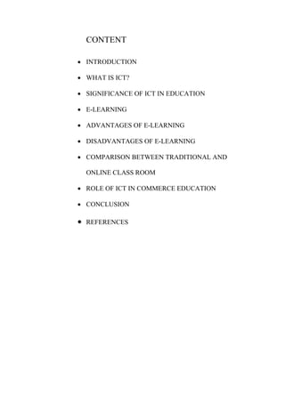 CONTENT
 INTRODUCTION
 WHAT IS ICT?
 SIGNIFICANCE OF ICT IN EDUCATION
 E-LEARNING
 ADVANTAGES OF E-LEARNING
 DISADVANTAGES OF E-LEARNING
 COMPARISON BETWEEN TRADITIONAL AND
ONLINE CLASS ROOM
 ROLE OF ICT IN COMMERCE EDUCATION
 CONCLUSION
 REFERENCES
 
