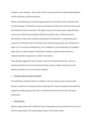 computers, and videodiscs. The growth of audio-visual education has reflected developments
in both technology and learning theory.
Studies in the psychology of learning suggest that the use of audio-visuals in education has
several advantages. All learning is based on perception, the process by which the senses gain
information from the environment. The higher processes of memory and concept formation
cannot occur without prior perception. People can attend to only a limited amount of
information at a time; their selection and perception of information is influenced by past
experiences. Researchers have found that, other conditions being equal, more information is
taken in if it is received simultaneously in two modalities (vision and hearing, for example)
rather than in a single modality. Furthermore, learning is enhanced when material is
organized and that organization is evident to the student.
These findings suggest the value of audio-visuals in the educational process. They can
facilitate perception of the most important features, can be carefully organized, and can
require the student to use more than one modality.
 Authentic and up to date information
The information and data which are available on the net is purely correct and up to date.
Internet, a collection of computer networks that operate to common standards and enable the
computers and the programs they run to communicate directly provides true and correct
information.
 Online library
Internets support thousands of different kinds of operational and experimental services one of
which is online library. We can get plenty of data on this online library.
 