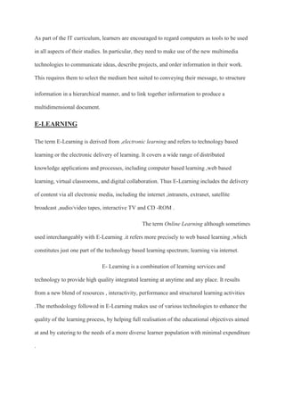 As part of the IT curriculum, learners are encouraged to regard computers as tools to be used
in all aspects of their studies. In particular, they need to make use of the new multimedia
technologies to communicate ideas, describe projects, and order information in their work.
This requires them to select the medium best suited to conveying their message, to structure
information in a hierarchical manner, and to link together information to produce a
multidimensional document.
E-LEARNING
The term E-Learning is derived from ,electronic learning and refers to technology based
learning or the electronic delivery of learning. It covers a wide range of distributed
knowledge applications and processes, including computer based learning ,web based
learning, virtual classrooms, and digital collaboration. Thus E-Learning includes the delivery
of content via all electronic media, including the internet ,intranets, extranet, satellite
broadcast ,audio/video tapes, interactive TV and CD -ROM .
The term Online Learning although sometimes
used interchangeably with E-Learning .it refers more precisely to web based learning ,which
constitutes just one part of the technology based learning spectrum; learning via internet.
E- Learning is a combination of learning services and
technology to provide high quality integrated learning at anytime and any place. It results
from a new blend of resources , interactivity, performance and structured learning activities
.The methodology followed in E-Learning makes use of various technologies to enhance the
quality of the learning process, by helping full realisation of the educational objectives aimed
at and by catering to the needs of a more diverse learner population with minimal expenditure
.
 