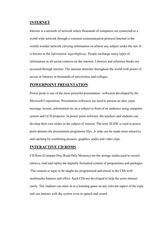 INTERNET
Internet is a network of network where thousands of computers are connected to a
world wide network through a common communication protocol.Internet is the
worlds wonder network carrying information on almost any subject under the sun .It
is known as the Information superhighway. People exchange many types of
information in all social contexts on the internet. Libraries and reference books are
accessed through internet .The internet stretches throughout the world with points of
access at libraries in thousands of universities and colleges .
POWERPOINT PRESENTATION
Power point is one of the most powerful presentation –softwares developed by the
Microsoft Corporation. Presentation softwares are used to present an idea ,topic
message, lecture ,information etc on a subject in front of an audience using computer
system and LCD projector. In power point software ,the teachers and students can
develop their own slides in the subject of interest. The term SLIDE is used in power
point denotes the presentation programme files .A slide can be made more attractive
and catching by combining pictures ,graphics ,audio and video clips.
INTERACTIVE CD ROMS
CD Rom (Compact Disc Read Only Memory) are the storage media used to record,
retrieve, read and replay the digitally formatted content of programmes and packages
.The content or topic to be taught are programmed and stored in the CDs with
multimedia features and effect. Such CDs are developed to help the users interact
easily. The students can enter in to a learning game on any relevant aspect of the topic
and can interact with the system even in speech and sound.
 