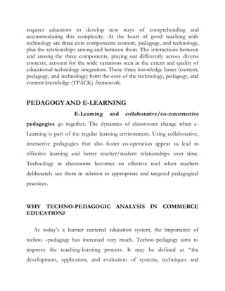 requires educators to develop new ways of comprehending and 
accommodating this complexity. At the heart of good teaching with 
technology are three core components: content, pedagogy, and technology, 
plus the relationships among and between them. The interactions between 
and among the three components, playing out differently across diverse 
contexts, account for the wide variations seen in the extent and quality of 
educational technology integration. These three knowledge bases (content, 
pedagogy, and technology) form the core of the technology, pedagogy, and 
content knowledge (TPACK) framework. 
PEDAGOGY AND E-LEARNING 
E-Learning and collaborative/co-constructive 
pedagogies go together. The dynamics of classrooms change when e- 
Learning is part of the regular learning environment. Using collaborative, 
interactive pedagogies that also foster co-operation appear to lead to 
effective learning and better teacher/student relationships over time. 
Technology in classrooms becomes an effective tool when teachers 
deliberately use them in relation to appropriate and targeted pedagogical 
practices. 
WHY TECHNO-PEDAGOGIC ANALYSIS IN COMMERCE 
EDUCATION? 
As today’s a learner centered education system, the importance of 
techno –pedagogy has increased very much. Techno-pedagogy aims to 
improve the teaching-learning process. It may be defined as “the 
development, application, and evaluation of systems, techniques and 
 