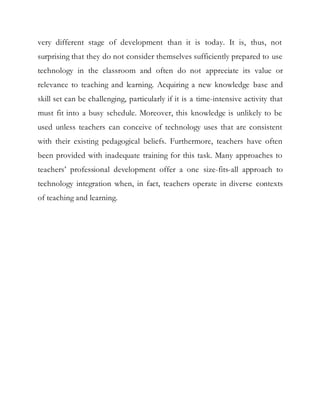 very different stage of development than it is today. It is, thus, not 
surprising that they do not consider themselves sufficiently prepared to use 
technology in the classroom and often do not appreciate its value or 
relevance to teaching and learning. Acquiring a new knowledge base and 
skill set can be challenging, particularly if it is a time-intensive activity that 
must fit into a busy schedule. Moreover, this knowledge is unlikely to be 
used unless teachers can conceive of technology uses that are consistent 
with their existing pedagogical beliefs. Furthermore, teachers have often 
been provided with inadequate training for this task. Many approaches to 
teachers’ professional development offer a one size-fits-all approach to 
technology integration when, in fact, teachers operate in diverse contexts 
of teaching and learning. 
