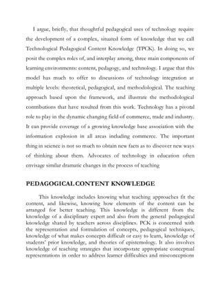 I argue, briefly, that thoughtful pedagogical uses of technology require 
the development of a complex, situated form of knowledge that we call 
Technological Pedagogical Content Knowledge (TPCK). In doing so, we 
posit the complex roles of, and interplay among, three main components of 
learning environments: content, pedagogy, and technology. I argue that this 
model has much to offer to discussions of technology integration at 
multiple levels: theoretical, pedagogical, and methodological. The teaching 
approach based upon the framework, and illustrate the methodological 
contributions that have resulted from this work. Technology has a pivotal 
role to play in the dynamic changing field of commerce, trade and industry. 
It can provide coverage of a growing knowledge base association with the 
information explosion in all areas including commerce. The important 
thing in science is not so much to obtain new facts as to discover new ways 
of thinking about them. Advocates of technology in education often 
envisage similar dramatic changes in the process of teaching 
PEDAGOGICAL CONTENT KNOWLEDGE 
This knowledge includes knowing what teaching approaches fit the 
content, and likewise, knowing how elements of the content can be 
arranged for better teaching. This knowledge is different from the 
knowledge of a disciplinary expert and also from the general pedagogical 
knowledge shared by teachers across disciplines. PCK is concerned with 
the representation and formulation of concepts, pedagogical techniques, 
knowledge of what makes concepts difficult or easy to learn, knowledge of 
students’ prior knowledge, and theories of epistemology. It also involves 
knowledge of teaching strategies that incorporate appropriate conceptual 
representations in order to address learner difficulties and misconceptions 
 