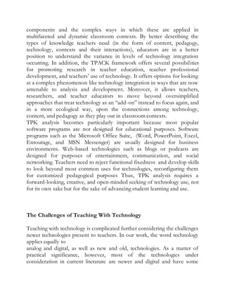 components and the complex ways in which these are applied in 
multifaceted and dynamic classroom contexts. By better describing the 
types of knowledge teachers need (in the form of content, pedagogy, 
technology, contexts and their interactions), educators are in a better 
position to understand the variance in levels of technology integration 
occurring. In addition, the TPACK framework offers several possibil ities 
for promoting research in teacher education, teacher professional 
development, and teachers’ use of technology. It offers options for looking 
at a complex phenomenon like technology integration in ways that are now 
amenable to analysis and development. Moreover, it allows teachers, 
researchers, and teacher educators to move beyond oversimplified 
approaches that treat technology as an “add-on” instead to focus again, and 
in a more ecological way, upon the connections among technology, 
content, and pedagogy as they play out in classroom contexts. 
TPK analysis becomes particularly important because most popular 
software programs are not designed for educational purposes. Software 
programs such as the Microsoft Office Suite, (Word, PowerPoint, Excel, 
Entourage, and MSN Messenger) are usually designed for business 
environments. Web-based technologies such as blogs or podcasts are 
designed for purposes of entertainment, communication, and social 
networking. Teachers need to reject functional fixedness and develop skills 
to look beyond most common uses for technologies, reconfiguring them 
for customized pedagogical purposes Thus, TPK analysis requires a 
forward-looking, creative, and open-minded seeking of technology use, not 
for its own sake but for the sake of advancing student learning and use. 
The Challenges of Teaching With Technology 
Teaching with technology is complicated further considering the challenges 
newer technologies present to teachers. In our work, the word technology 
applies equally to 
analog and digital, as well as new and old, technologies. As a matter of 
practical significance, however, most of the technologies under 
consideration in current literature are newer and digital and have some 
 