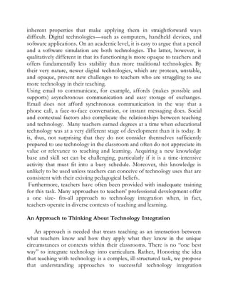 inherent properties that make applying them in straightforward ways 
difficult. Digital technologies—such as computers, handheld devices, and 
software applications. On an academic level, it is easy to argue that a pencil 
and a software simulation are both technologies. The latter, however, is 
qualitatively different in that its functioning is more opaque to teachers and 
offers fundamentally less stability than more traditional technologies. By 
their very nature, newer digital technologies, which are protean, unstable, 
and opaque, present new challenges to teachers who are struggling to use 
more technology in their teaching. 
Using email to communicate, for example, affords (makes possible and 
supports) asynchronous communication and easy storage of exchanges. 
Email does not afford synchronous communication in the way that a 
phone call, a face-to-face conversation, or instant messaging does. Social 
and contextual factors also complicate the relationships between teaching 
and technology. Many teachers earned degrees at a time when educational 
technology was at a very different stage of development than it is today. It 
is, thus, not surprising that they do not consider themselves sufficiently 
prepared to use technology in the classroom and often do not appreciate its 
value or relevance to teaching and learning. Acquiring a new knowledge 
base and skill set can be challenging, particularly if it is a time-intensive 
activity that must fit into a busy schedule. Moreover, this knowledge is 
unlikely to be used unless teachers can conceive of technology uses that are 
consistent with their existing pedagogical beliefs. 
Furthermore, teachers have often been provided with inadequate training 
for this task. Many approaches to teachers’ professional development offer 
a one size- fits-all approach to technology integration when, in fact, 
teachers operate in diverse contexts of teaching and learning. 
An Approach to Thinking About Technology Integration 
An approach is needed that treats teaching as an interaction between 
what teachers know and how they apply what they know in the unique 
circumstances or contexts within their classrooms. There is no “one best 
way” to integrate technology into curriculum. Rather, Honoring the idea 
that teaching with technology is a complex, ill-structured task, we propose 
that understanding approaches to successful technology integration 
 