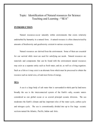 Topic: Identification of Natural resources for Science
Teaching and Learning –“SEA”
INTRODUCTION
Natural resources-occur naturally within environments that exists relatively
undisturbed by humanity in a natural form. A natural resource is often characterized by
amounts of biodiversity and geodiversity existent in various ecosystems.
Natural resources are derived from the environment. Some of them are essential
for our survival while most are used for satisfying our needs. Natural resources are
materials and components that can be found with the environment natural resources
may exist as a separate entity such as fresh water, and air, as well as a living organism.
Such as a fish or it may exist is an alternate form which must be processed to obtain the
resource such as metal ores, oil and most forms of energy.
SEA
A sea is a large body of salt water that is surrounded in whole part by land more
broadly the sea is the interconnected system of the Earth’s salty, oceanic waters
considered as one global ocean or as several principal oceanic divisions. The sea
moderates the Earth’s climate and has important roles of the water cycle, carbon cycle
and nitrogen cycle. The sea is conventionally divided into up to five large oceanic
sections named the Atlantic, Pacific, Indian and Artic.
 
