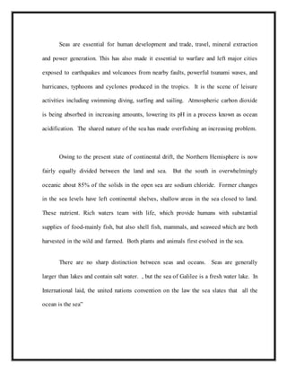 Seas are essential for human development and trade, travel, mineral extraction
and power generation. This has also made it essential to warfare and left major cities
exposed to earthquakes and volcanoes from nearby faults, powerful tsunami waves, and
hurricanes, typhoons and cyclones produced in the tropics. It is the scene of leisure
activities including swimming diving, surfing and sailing. Atmospheric carbon dioxide
is being absorbed in increasing amounts, lowering its pH in a process known as ocean
acidification. The shared nature of the sea has made overfishing an increasing problem.
Owing to the present state of continental drift, the Northern Hemisphere is now
fairly equally divided between the land and sea. But the south in overwhelmingly
oceanic about 85% of the solids in the open sea are sodium chloride. Former changes
in the sea levels have left continental shelves, shallow areas in the sea closed to land.
These nutrient. Rich waters team with life, which provide humans with substantial
supplies of food-mainly fish, but also shell fish, mammals, and seaweed which are both
harvested in the wild and farmed. Both plants and animals first evolved in the sea.
There are no sharp distinction between seas and oceans. Seas are generally
larger than lakes and contain salt water. , but the sea of Galilee is a fresh water lake. In
International laid, the united nations convention on the law the sea slates that all the
ocean is the sea”
 