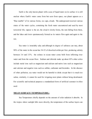 Earth is the only known planet with a seas of liquid water on its surface it is still
unclear where Earth’s water came from but seen from space, our planet appears as a
“blue marble” of its various forms, ice caps, clouds. The underground reservoir various
states of the water cycles, containing the fresh water encountered and used by most
terrestrial life, vapour is the air, the cloud it slowly forms, the rain falling from them,
and the lakes and rivers spontaneously formed as its waters flow again and again to the
sea.
Sea water is invariably salty and although its degree of saltiness can vary, about
90% of the water in the ocean has 34-35 of dissolved solids per liter, producing salinity
between 3.4 and 3.5%. the solutes in ocean water come both from inflowing river
water and from the ocean floor. Sodium and chloride make up about 85% other soltes
include metal ions such as magnesium and calcium and native ions such as magnesium
and calcium and negative ions such as sulfate, carbonate and bromides. In the absence
of other pollution, sea water would not be harmful to drink except that it is much too
saline, similarly, it cannot be used for irrigating most plants without being desalinated.
For scientific and technical purposes a standardized form of artificial seawater in often
used.
MEAN SURFACE TEMPERATURE:-
Sea Temperature chiefly depends on the amount of solar radiation it absorbs. In
the tropics where sunlight falls more directly, the temperature of the surface layers can
 