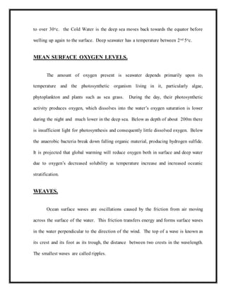 to over 30oc. the Cold Water is the deep sea moves back towards the equator before
welling up again to the surface. Deep seawater has a temperature between 2nd 5oc.
MEAN SURFACE OXYGEN LEVELS.
The amount of oxygen present is seawater depends primarily upon its
temperature and the photosynthetic organism living in it, particularly algae,
phytoplankton and plants such as sea grass. During the day, their photosynthetic
activity produces oxygen, which dissolves into the water’s oxygen saturation is lower
during the night and much lower in the deep sea. Below as depth of about 200m there
is insufficient light for photosynthesis and consequently little dissolved oxygen. Below
the anaerobic bacteria break down falling organic material, producing hydrogen sulfide.
It is projected that global warming will reduce oxygen both in surface and deep water
due to oxygen’s decreased solubility as temperature increase and increased oceanic
stratification.
WEAVES.
Ocean surface waves are oscillations caused by the friction from air moving
across the surface of the water. This friction transfers energy and forms surface waves
in the water perpendicular to the direction of the wind. The top of a wave is known as
its crest and its foot as its trough, the distance between two crests in the wavelength.
The smallest waves are called ripples.
 