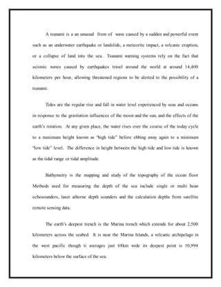A tsunami is a an unusual from of wave caused by a sudden and powerful event
such as an underwater earthquake or landslide, a meteorite impact, a volcanic eruption,
or a collapse of land into the sea. Tsunami warning systems rely on the fact that
seismic waves caused by earthquakes travel around the world at around 14,400
kilometers per hour, allowing threatened regions to be alerted to the possibility of a
tsunami.
Tides are the regular rise and fall in water level experienced by seas and oceans
in response to the gravitation influences of the moon and the sun, and the effects of the
earth’s rotation. At any given place, the water rises over the course of the today cycle
to a maximum height known as “high tide” before ebbing away again to a minimum
“low tide” level. The difference in height between the high tide and low tide is known
as the tidal range or tidal amplitude.
Bathymetry is the mapping and study of the topography of the ocean floor
Methods used for measuring the depth of the sea include single or multi bean
echosounders, laser aiborne depth sounders and the calculation depths from satellite
remote sensing data.
The earth’s deepest trench is the Marina trench which extends for about 2,500
kilometers across the seabed. It is near the Marina Islands, a volcanic archipelago in
the west pacific though ti averages just 68km wide its deepest point is 10,994
kilometers below the surface of the sea.
 