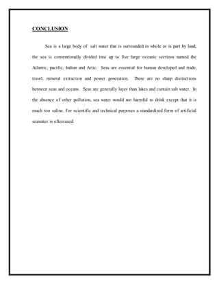 CONCLUSION
Sea is a large body of salt water that is surrounded in whole or is part by land,
the sea is conventionally divided into up to five large oceanic sections named the
Atlantic, pacific, Indian and Artic. Seas are essential for human developed and trade,
travel, mineral extraction and power generation. There are no sharp distinctions
between seas and oceans. Seas are generally layer than lakes and contain salt water. In
the absence of other pollution, sea water would not harmful to drink except that it is
much too saline. For scientific and technical purposes a standardized form of artificial
seawater is often used.
 
