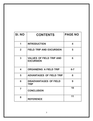 3
Sl. NO CONTENTS PAGE NO
1 INTRODUCTION 4
2 FIELD TRIP AND EXCURSION 5
3 VALUES OF FIELD TRIP AND
EXCURSION
6
4 ORGANIZING A FIELD TRIP 6-7
5 ADVANTAGES OF FIELD TRIP 8
6 DISADVANTAGES OF FIELD
TRIP
9
7
CONCLUSION
10
8
REFERENCE
11
 