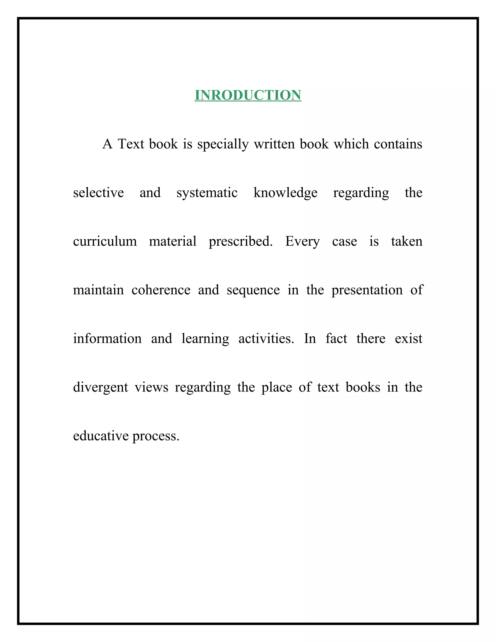 INRODUCTION
A Text book is specially written book which contains
selective and systematic knowledge regarding the
curriculum material prescribed. Every case is taken
maintain coherence and sequence in the presentation of
information and learning activities. In fact there exist
divergent views regarding the place of text books in the
educative process.
 