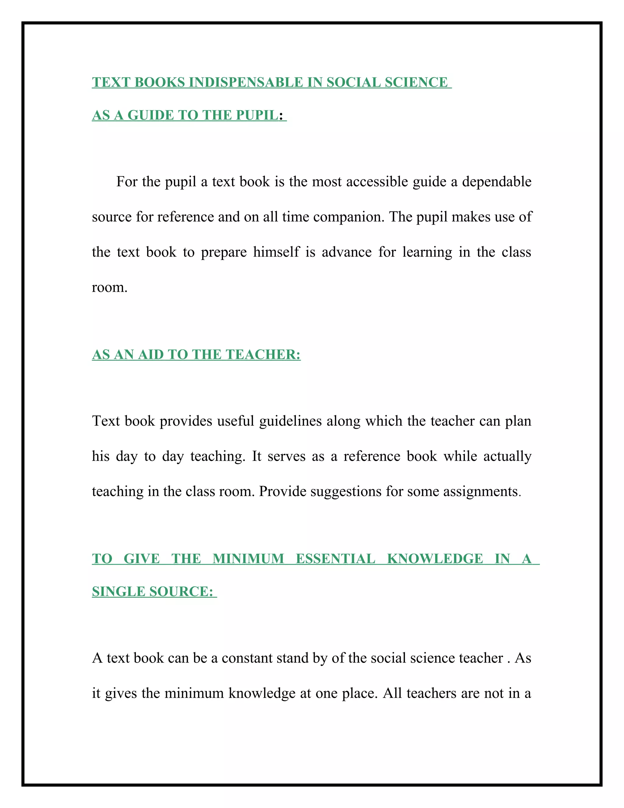 TEXT BOOKS INDISPENSABLE IN SOCIAL SCIENCE
AS A GUIDE TO THE PUPIL:
For the pupil a text book is the most accessible guide a dependable
source for reference and on all time companion. The pupil makes use of
the text book to prepare himself is advance for learning in the class
room.
AS AN AID TO THE TEACHER:
Text book provides useful guidelines along which the teacher can plan
his day to day teaching. It serves as a reference book while actually
teaching in the class room. Provide suggestions for some assignments.
TO GIVE THE MINIMUM ESSENTIAL KNOWLEDGE IN A
SINGLE SOURCE:
A text book can be a constant stand by of the social science teacher . As
it gives the minimum knowledge at one place. All teachers are not in a
 