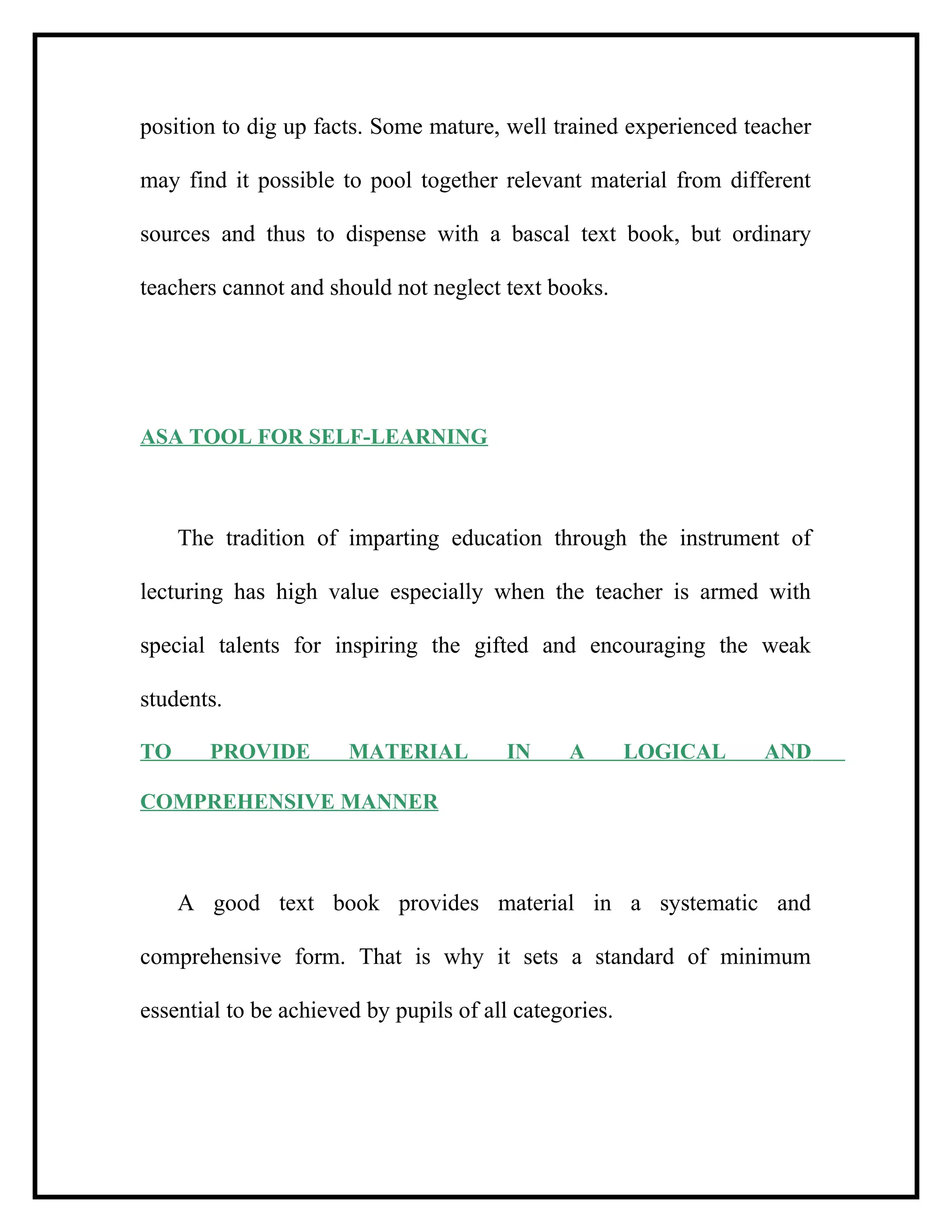position to dig up facts. Some mature, well trained experienced teacher
may find it possible to pool together relevant material from different
sources and thus to dispense with a bascal text book, but ordinary
teachers cannot and should not neglect text books.
ASA TOOL FOR SELF-LEARNING
The tradition of imparting education through the instrument of
lecturing has high value especially when the teacher is armed with
special talents for inspiring the gifted and encouraging the weak
students.
TO PROVIDE MATERIAL IN A LOGICAL AND
COMPREHENSIVE MANNER
A good text book provides material in a systematic and
comprehensive form. That is why it sets a standard of minimum
essential to be achieved by pupils of all categories.
 