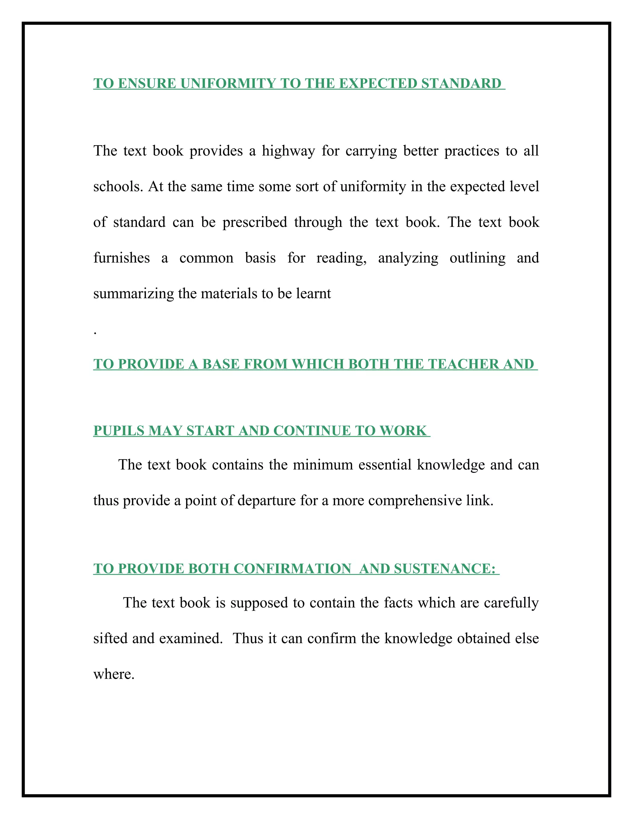 TO ENSURE UNIFORMITY TO THE EXPECTED STANDARD
The text book provides a highway for carrying better practices to all
schools. At the same time some sort of uniformity in the expected level
of standard can be prescribed through the text book. The text book
furnishes a common basis for reading, analyzing outlining and
summarizing the materials to be learnt
.
TO PROVIDE A BASE FROM WHICH BOTH THE TEACHER AND
PUPILS MAY START AND CONTINUE TO WORK
The text book contains the minimum essential knowledge and can
thus provide a point of departure for a more comprehensive link.
TO PROVIDE BOTH CONFIRMATION AND SUSTENANCE:
The text book is supposed to contain the facts which are carefully
sifted and examined. Thus it can confirm the knowledge obtained else
where.
 