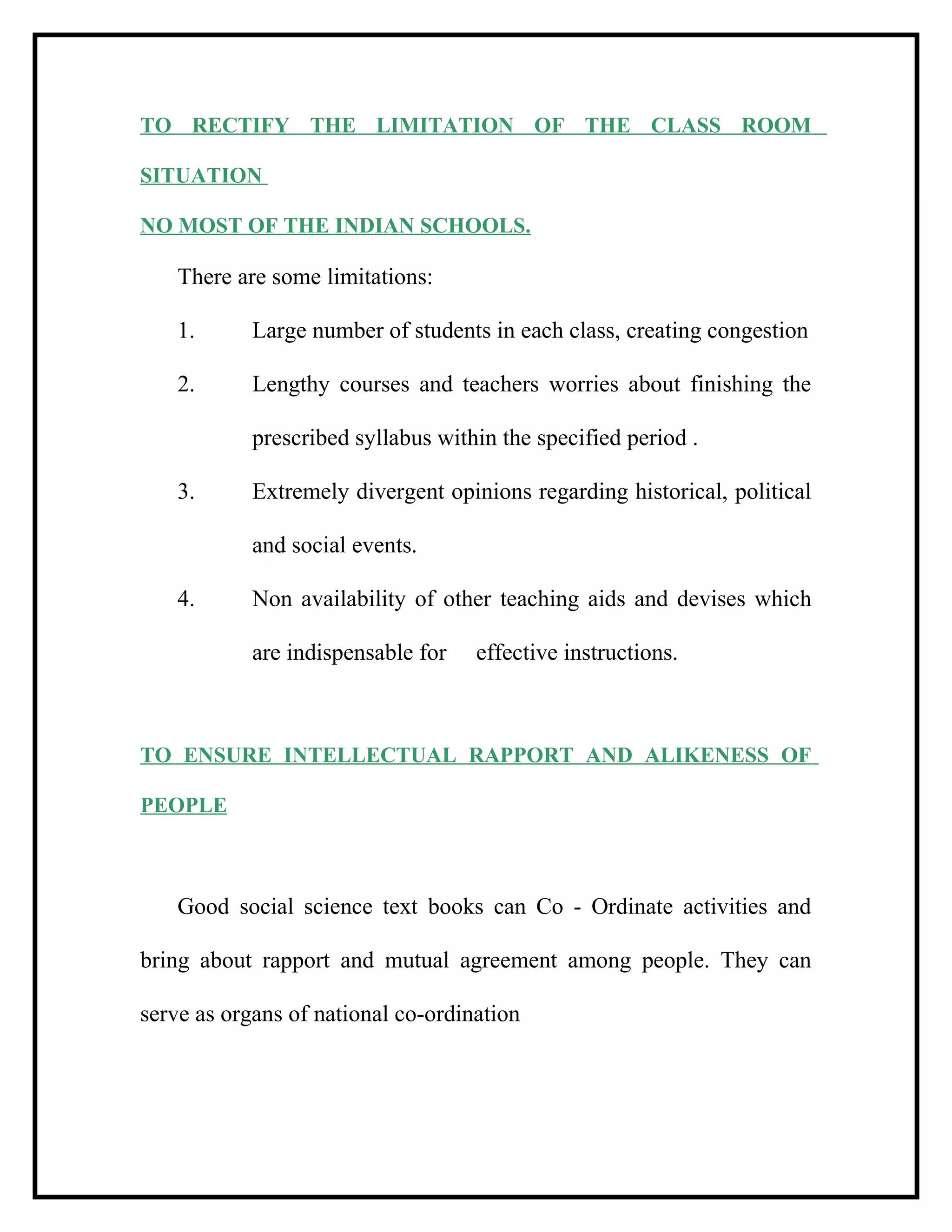 TO RECTIFY THE LIMITATION OF THE CLASS ROOM
SITUATION
NO MOST OF THE INDIAN SCHOOLS.
There are some limitations:
1. Large number of students in each class, creating congestion
2. Lengthy courses and teachers worries about finishing the
prescribed syllabus within the specified period .
3. Extremely divergent opinions regarding historical, political
and social events.
4. Non availability of other teaching aids and devises which
are indispensable for effective instructions.
TO ENSURE INTELLECTUAL RAPPORT AND ALIKENESS OF
PEOPLE
Good social science text books can Co - Ordinate activities and
bring about rapport and mutual agreement among people. They can
serve as organs of national co-ordination
 