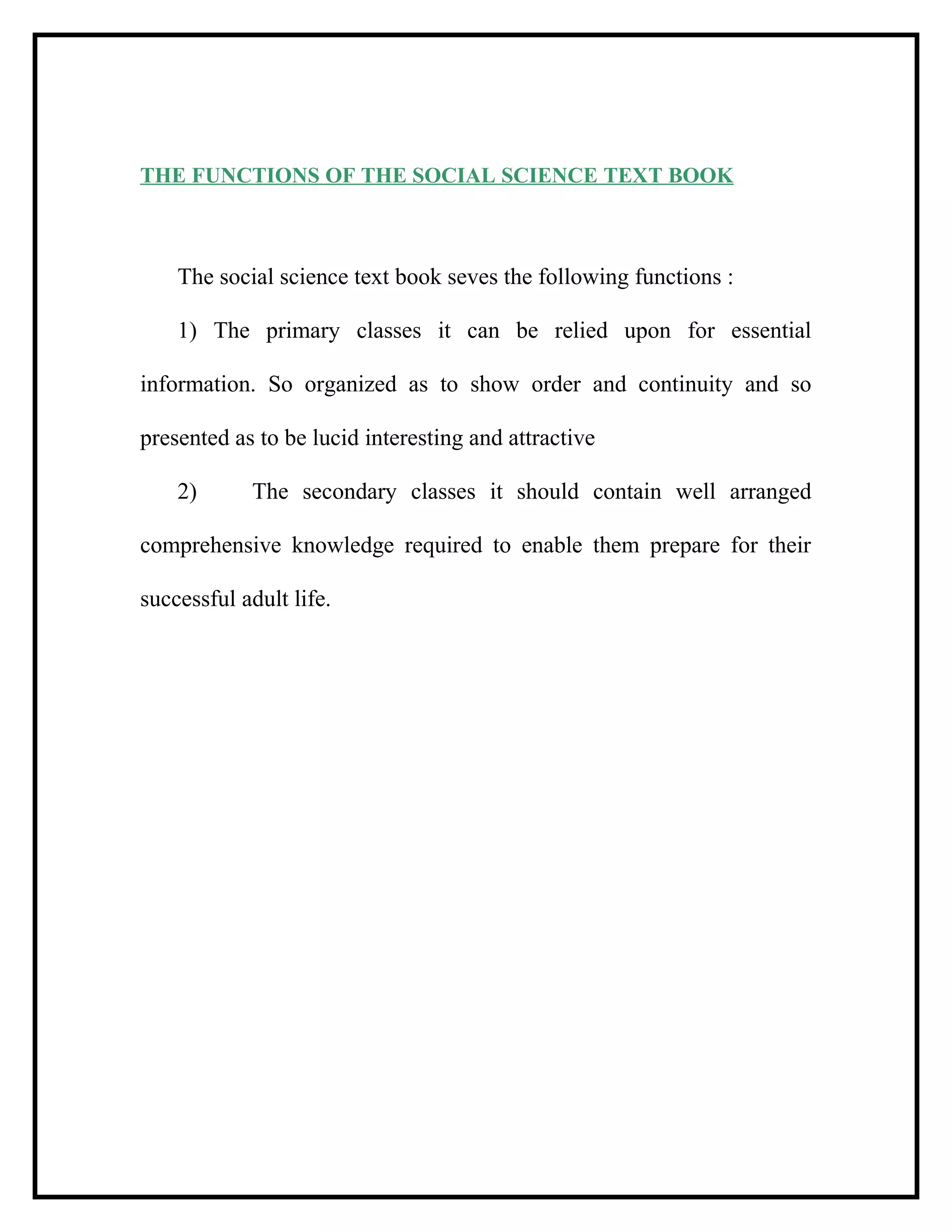 THE FUNCTIONS OF THE SOCIAL SCIENCE TEXT BOOK
The social science text book seves the following functions :
1) The primary classes it can be relied upon for essential
information. So organized as to show order and continuity and so
presented as to be lucid interesting and attractive
2) The secondary classes it should contain well arranged
comprehensive knowledge required to enable them prepare for their
successful adult life.
 